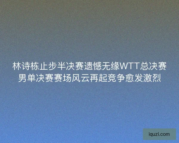 林诗栋止步半决赛遗憾无缘WTT总决赛男单决赛赛场风云再起竞争愈发激烈
